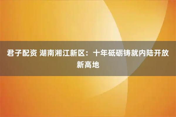 君子配资 湖南湘江新区：十年砥砺铸就内陆开放新高地
