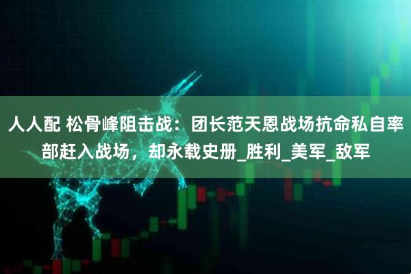 人人配 松骨峰阻击战：团长范天恩战场抗命私自率部赶入战场，却永载史册_胜利_美军_敌军