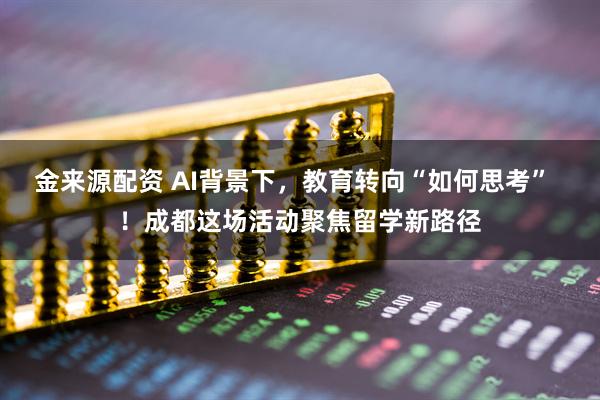 金来源配资 AI背景下，教育转向“如何思考”  ！成都这场活动聚焦留学新路径