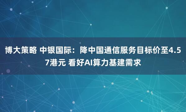 博大策略 中银国际:降中国通信服务目标价至4.57港元 看好AI算力基建需求