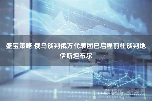 盛宝策略 俄乌谈判俄方代表团已启程前往谈判地伊斯坦布尔