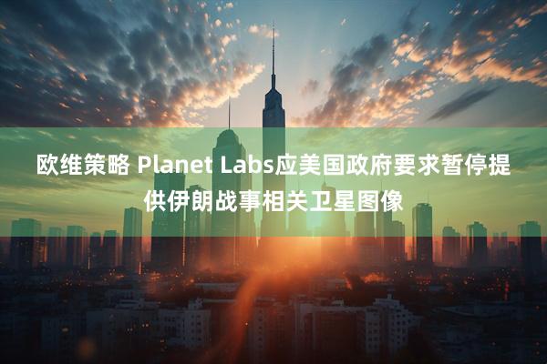 欧维策略 Planet Labs应美国政府要求暂停提供伊朗战事相关卫星图像