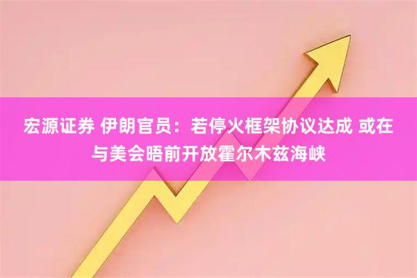 宏源证券 伊朗官员：若停火框架协议达成 或在与美会晤前开放霍尔木兹海峡
