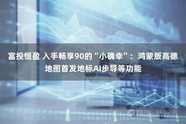 富投恒盈 入手畅享90的“小确幸”：鸿蒙版高德地图首发地标AI步导等功能
