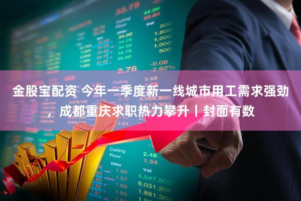 金股宝配资 今年一季度新一线城市用工需求强劲,成都重庆求职热力攀升丨封面有数