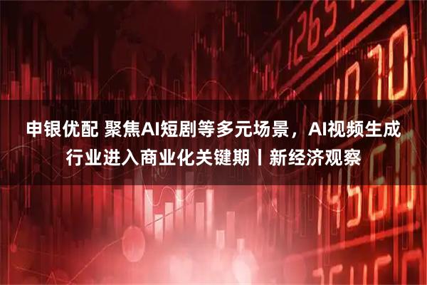 申银优配 聚焦AI短剧等多元场景,AI视频生成行业进入商业化关键期丨新经济观察