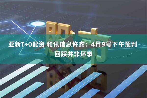 亚新T+0配资 和讯信息许鑫:4月9号下午预判 回踩并非坏事