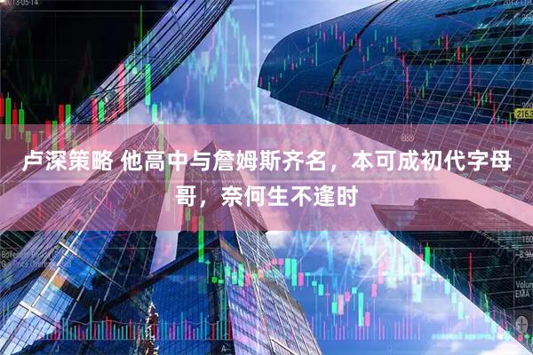卢深策略 他高中与詹姆斯齐名,本可成初代字母哥,奈何生不逢时